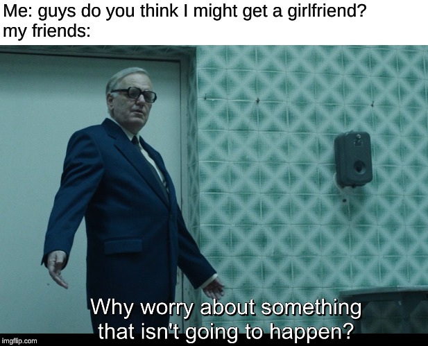 Why worry about something that isn't going to happen? | Me: guys do you think I might get a girlfriend?

my friends: | image tagged in why worry about something that isn't going to happen | made w/ Imgflip meme maker