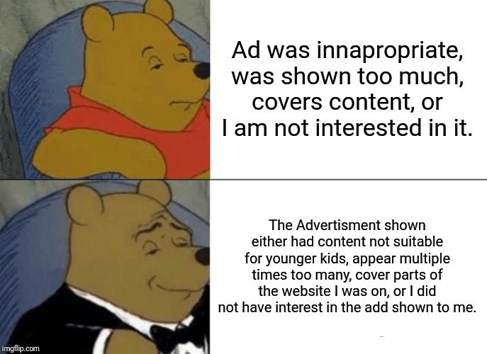 Tuxedo Winnie The Pooh Meme | Ad was innapropriate, was shown too much, covers content, or I am not interested in it. The Advertisment shown either had content not suitable for younger kids, appear multiple times too many, cover parts of the website I was on, or I did not have interest in the add shown to me. | image tagged in memes,tuxedo winnie the pooh | made w/ Imgflip meme maker