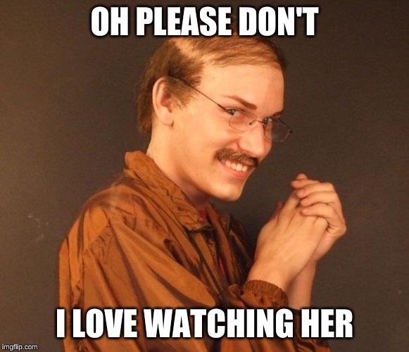 Creepy guy | OH PLEASE DON'T I LOVE WATCHING HER | image tagged in creepy guy | made w/ Imgflip meme maker