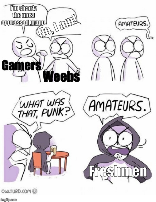 Amateurs | I’m clearly the most oppressed group. No, I am! Gamers; Weebs; Freshmen | image tagged in amateurs | made w/ Imgflip meme maker