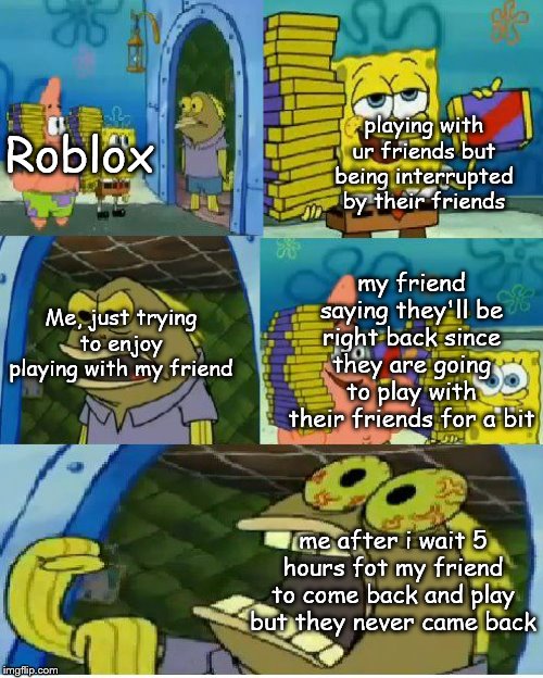 Chocolate Spongebob Meme | playing with ur friends but being interrupted by their friends; Roblox; my friend saying they'll be right back since they are going to play with their friends for a bit; Me, just trying to enjoy playing with my friend; me after i wait 5 hours fot my friend to come back and play but they never came back | image tagged in memes,chocolate spongebob | made w/ Imgflip meme maker