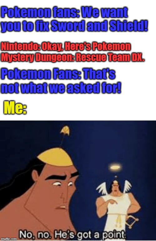 No, no. He's got a point | Pokemon fans: We want you to fix Sword and Shield! Nintendo: Okay, Here's Pokemon Mystery Dungeon: Rescue Team DX. Pokemon Fans: That's not what we asked for! Me: | image tagged in no no he's got a point,memes,pokemon,pokemon sword and shield | made w/ Imgflip meme maker