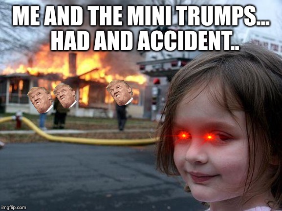 Disaster Girl Meme | HAD AND ACCIDENT.. ME AND THE MINI TRUMPS... | image tagged in memes,disaster girl | made w/ Imgflip meme maker