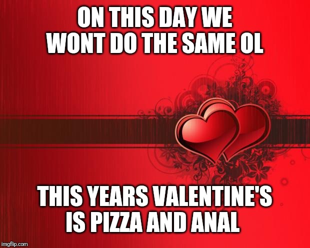 Valentines Day | ON THIS DAY WE WONT DO THE SAME OL; THIS YEARS VALENTINE'S IS PIZZA AND ANAL | image tagged in valentines day | made w/ Imgflip meme maker