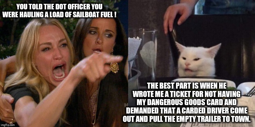 Woman yelling at cat | YOU TOLD THE DOT OFFICER YOU WERE HAULING A LOAD OF SAILBOAT FUEL ! THE BEST PART IS WHEN HE WROTE ME A TICKET FOR NOT HAVING MY DANGEROUS GOODS CARD AND DEMANDED THAT A CARDED DRIVER COME OUT AND PULL THE EMPTY TRAILER TO TOWN. | image tagged in woman yelling at cat | made w/ Imgflip meme maker