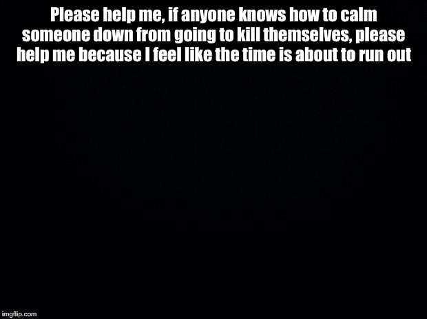 Black background | Please help me, if anyone knows how to calm someone down from going to kill themselves, please help me because I feel like the time is about to run out | image tagged in black background | made w/ Imgflip meme maker