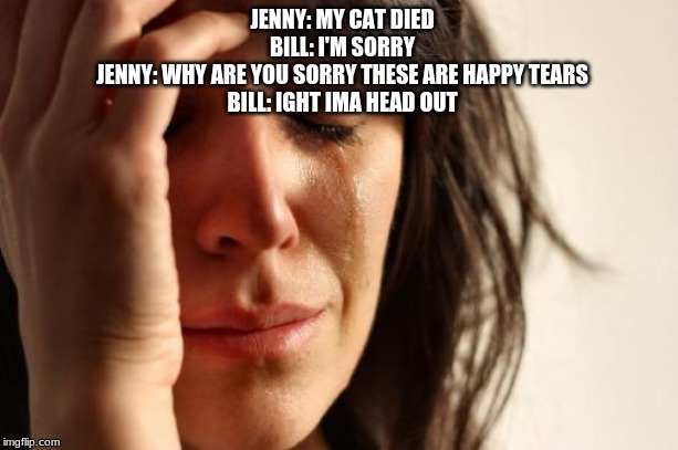 First World Problems | JENNY: MY CAT DIED

BILL: I'M SORRY

JENNY: WHY ARE YOU SORRY THESE ARE HAPPY TEARS

BILL: IGHT IMA HEAD OUT | image tagged in memes,first world problems | made w/ Imgflip meme maker