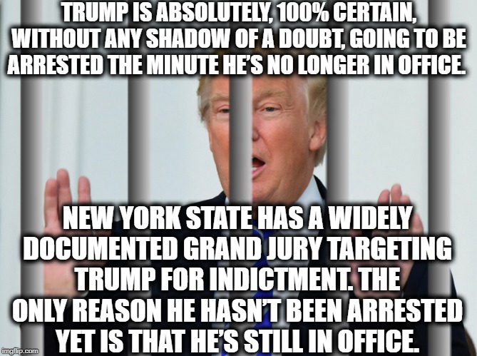 Deny It All You Want. It's Just A Simple VERIFIABLE Fact. | TRUMP IS ABSOLUTELY, 100% CERTAIN, WITHOUT ANY SHADOW OF A DOUBT, GOING TO BE ARRESTED THE MINUTE HE’S NO LONGER IN OFFICE. NEW YORK STATE HAS A WIDELY DOCUMENTED GRAND JURY TARGETING TRUMP FOR INDICTMENT. THE ONLY REASON HE HASN’T BEEN ARRESTED YET IS THAT HE’S STILL IN OFFICE. | image tagged in donald trump,criminal,indictment,new york,traitor,moron | made w/ Imgflip meme maker