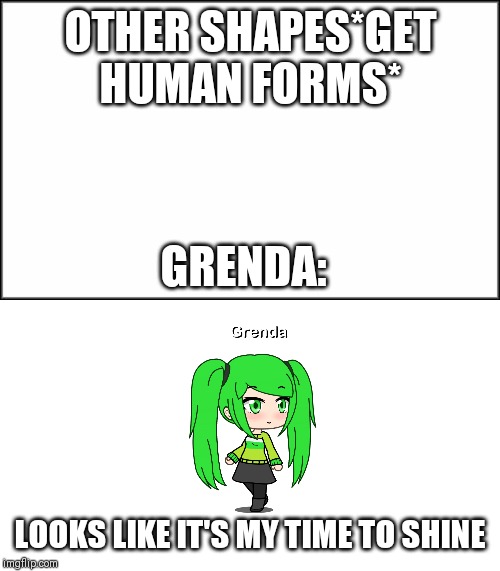 OTHER SHAPES*GET HUMAN FORMS*; GRENDA:; LOOKS LIKE IT'S MY TIME TO SHINE | image tagged in plain white | made w/ Imgflip meme maker