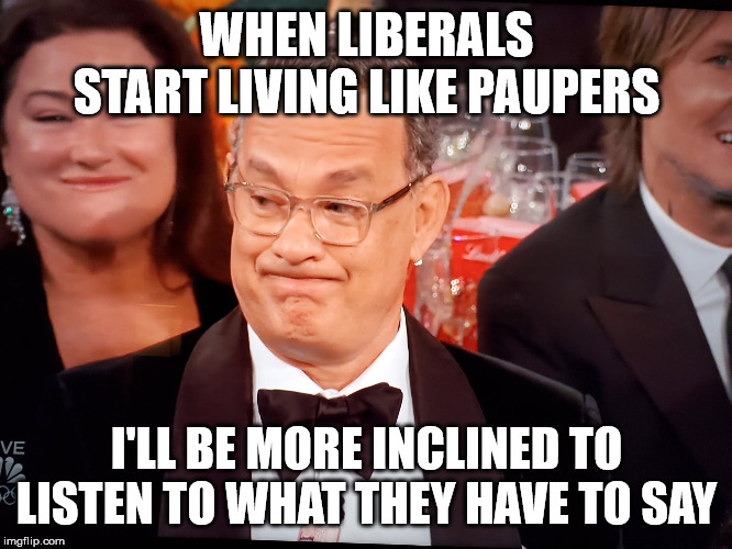 Tom Hanks Golden Globes |  WHEN LIBERALS START LIVING LIKE PAUPERS; I'LL BE MORE INCLINED TO LISTEN TO WHAT THEY HAVE TO SAY | image tagged in tom hanks golden globes | made w/ Imgflip meme maker