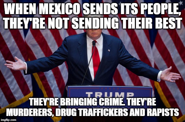 Donald Trump | WHEN MEXICO SENDS ITS PEOPLE, THEY'RE NOT SENDING THEIR BEST; THEY'RE BRINGING CRIME. THEY'RE MURDERERS, DRUG TRAFFICKERS AND RAPISTS | image tagged in donald trump,crime,funny quotes,politics | made w/ Imgflip meme maker
