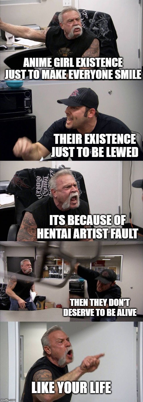 American Chopper Argument | ANIME GIRL EXISTENCE JUST TO MAKE EVERYONE SMILE; THEIR EXISTENCE JUST TO BE LEWED; ITS BECAUSE OF HENTAI ARTIST FAULT; THEN THEY DON'T DESERVE TO BE ALIVE; LIKE YOUR LIFE | image tagged in memes,american chopper argument | made w/ Imgflip meme maker