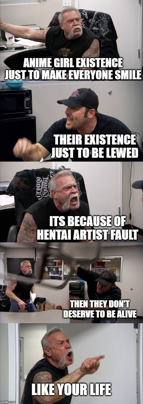 American Chopper Argument Meme | ANIME GIRL EXISTENCE JUST TO MAKE EVERYONE SMILE; THEIR EXISTENCE JUST TO BE LEWED; ITS BECAUSE OF HENTAI ARTIST FAULT; THEN THEY DON'T DESERVE TO BE ALIVE; LIKE YOUR LIFE | image tagged in memes,american chopper argument | made w/ Imgflip meme maker