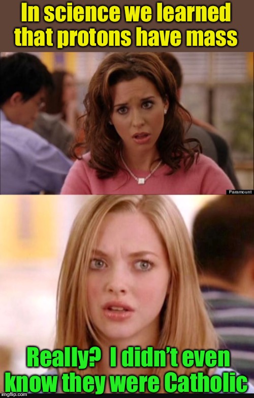 Protons have mass | In science we learned that protons have mass; Really?  I didn’t even know they were Catholic | image tagged in gretchen weiners,mean girls dumb,catholic | made w/ Imgflip meme maker