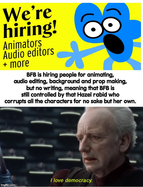 goddammit hazel | BFB is hiring people for animating, audio editing, background and prop making, but no writing, meaning that BFB is still controlled by that Hazel rabid who corrupts all the characters for no sake but her own. | image tagged in i love democracy,bfb,bfdi,memes,funny,star wars | made w/ Imgflip meme maker