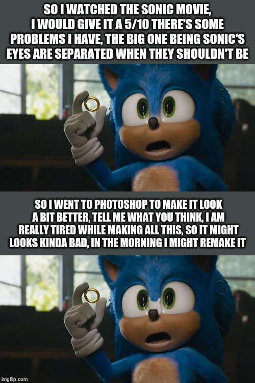 yeah the sonic movie was okay in my opinion | SO I WATCHED THE SONIC MOVIE, I WOULD GIVE IT A 5/10 THERE'S SOME PROBLEMS I HAVE, THE BIG ONE BEING SONIC'S EYES ARE SEPARATED WHEN THEY SHOULDN'T BE; SO I WENT TO PHOTOSHOP TO MAKE IT LOOK A BIT BETTER, TELL ME WHAT YOU THINK, I AM REALLY TIRED WHILE MAKING ALL THIS, SO IT MIGHT LOOKS KINDA BAD, IN THE MORNING I MIGHT REMAKE IT | image tagged in sonic movie | made w/ Imgflip meme maker
