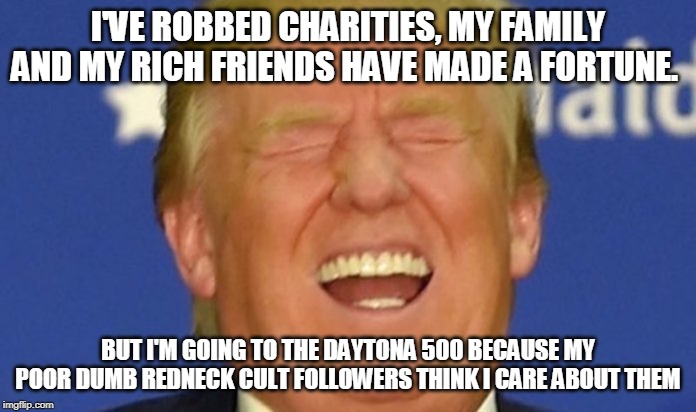 Trump laughing | I'VE ROBBED CHARITIES, MY FAMILY AND MY RICH FRIENDS HAVE MADE A FORTUNE. BUT I'M GOING TO THE DAYTONA 500 BECAUSE MY POOR DUMB REDNECK CULT FOLLOWERS THINK I CARE ABOUT THEM | image tagged in trump laughing | made w/ Imgflip meme maker