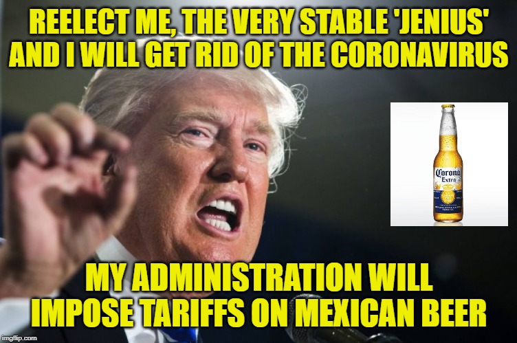 I Hear Montezuma Is Doing Very Fine Things In Mexico, But He's Taking Revenge On Us With This Virus | REELECT ME, THE VERY STABLE 'JENIUS' AND I WILL GET RID OF THE CORONAVIRUS; MY ADMINISTRATION WILL IMPOSE TARIFFS ON MEXICAN BEER | image tagged in donald trump | made w/ Imgflip meme maker