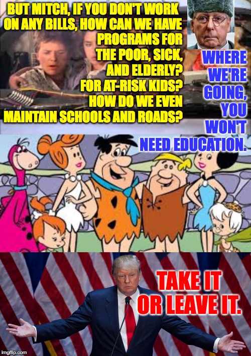 If you think the GOP does nothing but fill their pockets, you may have figured out US politics. | BUT MITCH, IF YOU DON'T WORK
ON ANY BILLS, HOW CAN WE HAVE; PROGRAMS FOR
THE POOR, SICK,
AND ELDERLY?
FOR AT-RISK KIDS?
HOW DO WE EVEN
MAINTAIN SCHOOLS AND ROADS? WHERE
WE'RE
GOING,
YOU
WON'T
NEED EDUCATION. TAKE IT OR LEAVE IT. | image tagged in donald trump,memes,moscow mitch,back to the stone age,the lazyass party | made w/ Imgflip meme maker