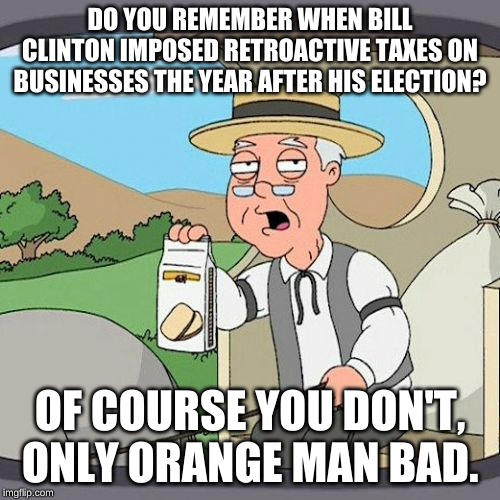 Businesses paid what was required by law. Clinton changed the law so they owed more taxes for the year before he was elected. | DO YOU REMEMBER WHEN BILL CLINTON IMPOSED RETROACTIVE TAXES ON BUSINESSES THE YEAR AFTER HIS ELECTION? OF COURSE YOU DON'T, ONLY ORANGE MAN BAD. | image tagged in memes,pepperidge farm remembers | made w/ Imgflip meme maker