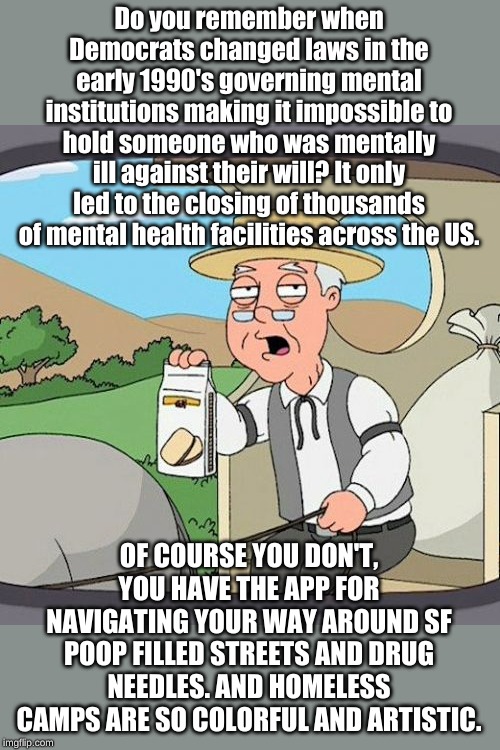 We're the Democrats and we're here to fight for your right to poop anywhere but in our gated communities. | Do you remember when Democrats changed laws in the early 1990's governing mental institutions making it impossible to hold someone who was mentally ill against their will? It only led to the closing of thousands of mental health facilities across the US. OF COURSE YOU DON'T, YOU HAVE THE APP FOR NAVIGATING YOUR WAY AROUND SF POOP FILLED STREETS AND DRUG NEEDLES. AND HOMELESS CAMPS ARE SO COLORFUL AND ARTISTIC. | image tagged in memes,pepperidge farm remembers | made w/ Imgflip meme maker