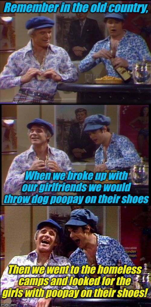 I hear San Francisco is great place to look.... | Remember in the old country, When we broke up with our girlfriends we would throw dog poopay on their shoes; Then we went to the homeless camps and looked for the girls with poopay on their shoes! | image tagged in two wild and crazy guys | made w/ Imgflip meme maker