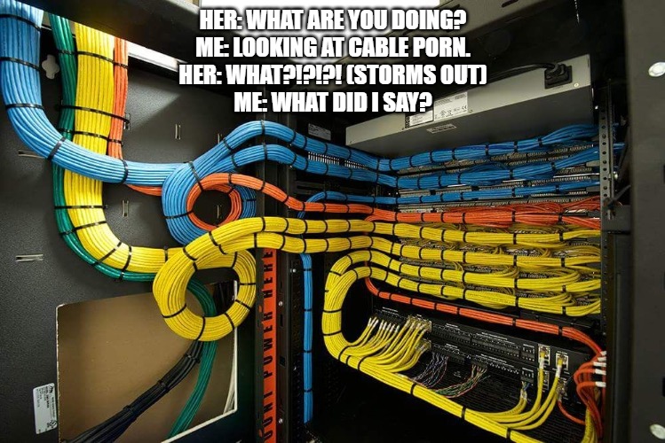 HER: WHAT ARE YOU DOING?
ME: LOOKING AT CABLE PORN.
HER: WHAT?!?!?! (STORMS OUT)
ME: WHAT DID I SAY? | image tagged in humor | made w/ Imgflip meme maker
