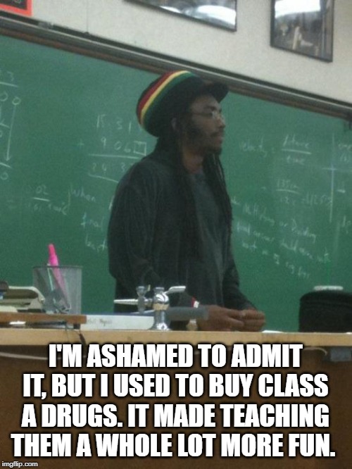 Rasta Science Teacher | I'M ASHAMED TO ADMIT IT, BUT I USED TO BUY CLASS A DRUGS. IT MADE TEACHING THEM A WHOLE LOT MORE FUN. | image tagged in memes,rasta science teacher | made w/ Imgflip meme maker