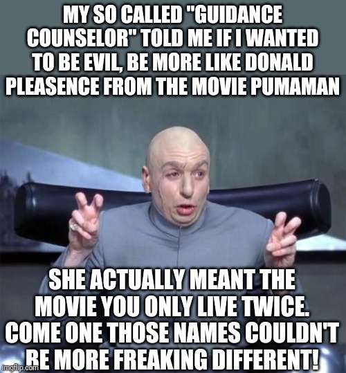 Dr Evil rants about his early years of professional evilness | MY SO CALLED "GUIDANCE COUNSELOR" TOLD ME IF I WANTED TO BE EVIL, BE MORE LIKE DONALD PLEASENCE FROM THE MOVIE PUMAMAN; SHE ACTUALLY MEANT THE MOVIE YOU ONLY LIVE TWICE. COME ONE THOSE NAMES COULDN'T BE MORE FREAKING DIFFERENT! | image tagged in dr evil quotations,counseling | made w/ Imgflip meme maker