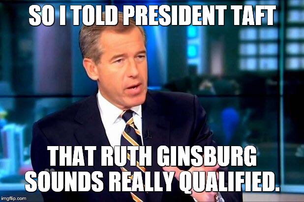 Brian Williams Was There 2 Meme | SO I TOLD PRESIDENT TAFT THAT RUTH GINSBURG SOUNDS REALLY QUALIFIED. | image tagged in memes,brian williams was there 2 | made w/ Imgflip meme maker