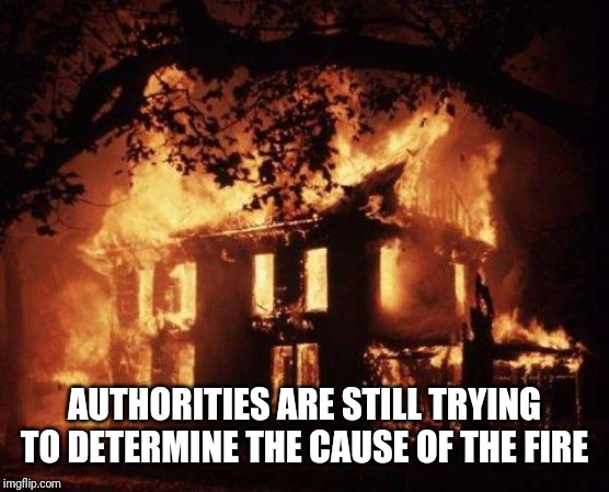 Burning House | AUTHORITIES ARE STILL TRYING TO DETERMINE THE CAUSE OF THE FIRE | image tagged in burning house | made w/ Imgflip meme maker