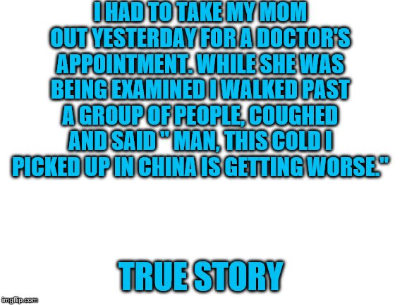 Blank White Template | I HAD TO TAKE MY MOM OUT YESTERDAY FOR A DOCTOR'S APPOINTMENT. WHILE SHE WAS BEING EXAMINED I WALKED PAST A GROUP OF PEOPLE, COUGHED AND SAID " MAN, THIS COLD I PICKED UP IN CHINA IS GETTING WORSE."; TRUE STORY | image tagged in blank white template | made w/ Imgflip meme maker