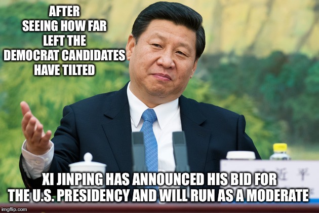 Xi Jinping | AFTER SEEING HOW FAR LEFT THE DEMOCRAT CANDIDATES HAVE TILTED; XI JINPING HAS ANNOUNCED HIS BID FOR THE U.S. PRESIDENCY AND WILL RUN AS A MODERATE | image tagged in xi jinping | made w/ Imgflip meme maker