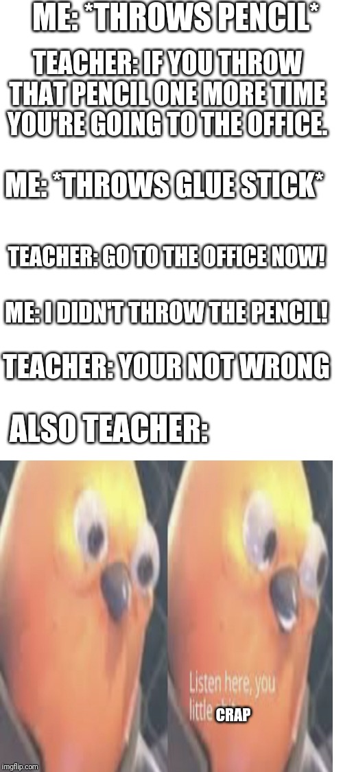 Teachers. | ME: *THROWS PENCIL*; TEACHER: IF YOU THROW THAT PENCIL ONE MORE TIME YOU'RE GOING TO THE OFFICE. ME: *THROWS GLUE STICK*; TEACHER: GO TO THE OFFICE NOW! ME: I DIDN'T THROW THE PENCIL! TEACHER: YOUR NOT WRONG; ALSO TEACHER:; CRAP | image tagged in blank white template,school,teachers,listen here you little shit bird,thug life | made w/ Imgflip meme maker