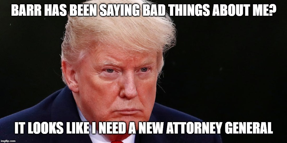 BARR HAS BEEN SAYING BAD THINGS ABOUT ME? IT LOOKS LIKE I NEED A NEW ATTORNEY GENERAL | made w/ Imgflip meme maker