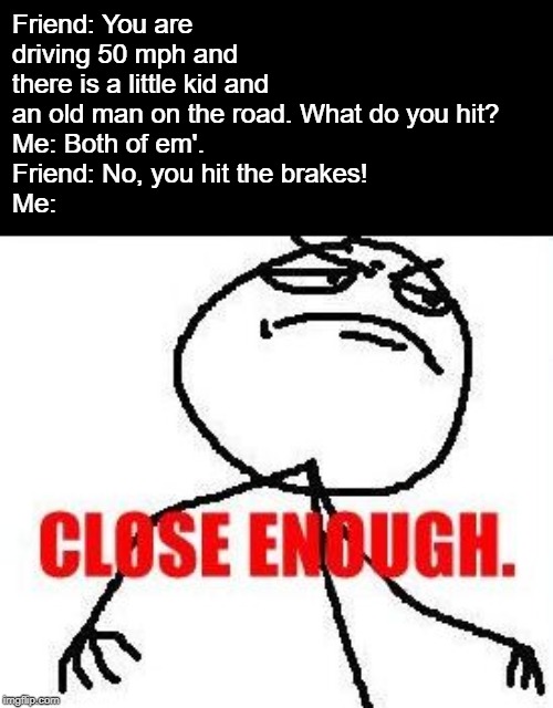 Yes, this actually happened in a conversation I had with my friend. | Friend: You are driving 50 mph and there is a little kid and an old man on the road. What do you hit?
Me: Both of em'.
Friend: No, you hit the brakes!
Me: | image tagged in memes,close enough,dark humor,hehehe,driving | made w/ Imgflip meme maker