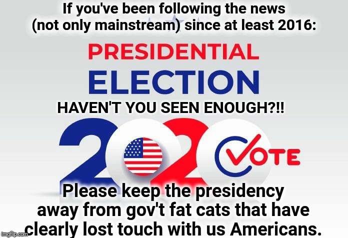 Vote 2020 | If you've been following the news (not only mainstream) since at least 2016:; HAVEN'T YOU SEEN ENOUGH?!! Please keep the presidency away from gov't fat cats that have clearly lost touch with us Americans. | image tagged in donald trump,vote,election 2020,trump 2020 | made w/ Imgflip meme maker
