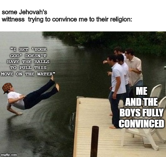breakdancing on water | some Jehovah's wittness  trying to convince me to their religion:; "I BET 'YOUR GOD' DOESN'T HAVE THE BALLS TO PULL THIS MOVE ON THE WATER"; ME AND THE BOYS FULLY CONVINCED | image tagged in breakdancing on water | made w/ Imgflip meme maker