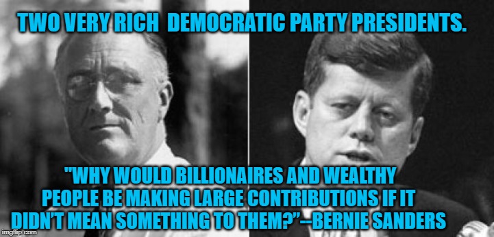 FDR & JFK | TWO VERY RICH  DEMOCRATIC PARTY PRESIDENTS. "WHY WOULD BILLIONAIRES AND WEALTHY PEOPLE BE MAKING LARGE CONTRIBUTIONS IF IT DIDN’T MEAN SOMETHING TO THEM?”--BERNIE SANDERS | image tagged in politics | made w/ Imgflip meme maker