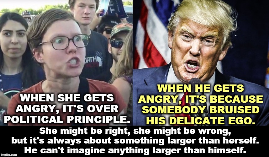 The Idealist vs the Narcissist. | WHEN SHE GETS ANGRY, IT'S OVER POLITICAL PRINCIPLE. WHEN HE GETS ANGRY, IT'S BECAUSE SOMEBODY BRUISED HIS DELICATE EGO. She might be right, she might be wrong, but it's always about something larger than herself.
He can't imagine anything larger than himself. | image tagged in triggered feminist,trump angry,ideas,narcissist,malignant narcissist | made w/ Imgflip meme maker
