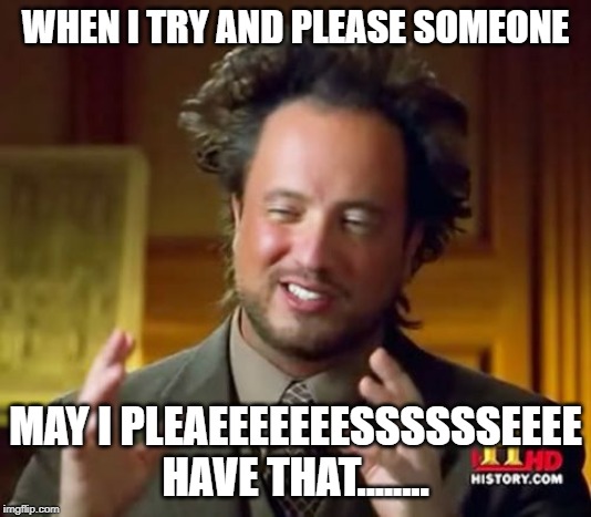 Ancient Aliens Meme | WHEN I TRY AND PLEASE SOMEONE; MAY I PLEAEEEEEEESSSSSSEEEE HAVE THAT........ | image tagged in memes,ancient aliens | made w/ Imgflip meme maker