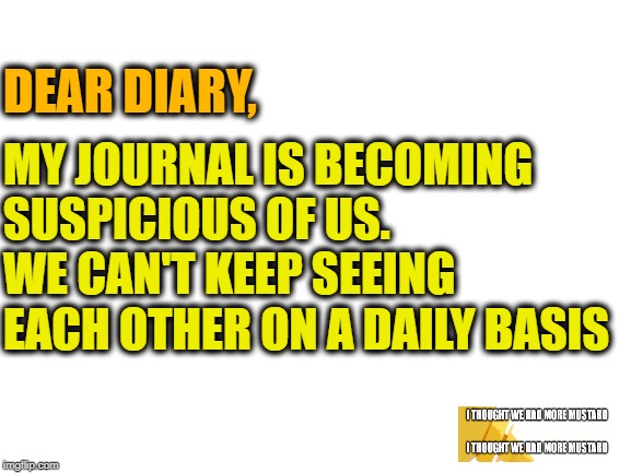 Diary Versus Journal | DEAR DIARY, MY JOURNAL IS BECOMING SUSPICIOUS OF US. WE CAN'T KEEP SEEING EACH OTHER ON A DAILY BASIS | image tagged in blank white template,diary,journal,daily,day | made w/ Imgflip meme maker