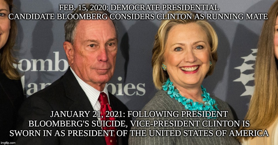 Bloomberg Clinton | FEB. 15, 2020: DEMOCRATE PRESIDENTIAL CANDIDATE BLOOMBERG CONSIDERS CLINTON AS RUNNING MATE; JANUARY 21, 2021: FOLLOWING PRESIDENT BLOOMBERG'S SUICIDE, VICE-PRESIDENT CLINTON IS SWORN IN AS PRESIDENT OF THE UNITED STATES OF AMERICA | image tagged in bloomberg clinton | made w/ Imgflip meme maker