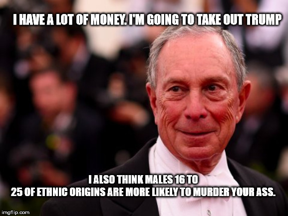 Scary Man | I HAVE A LOT OF MONEY. I'M GOING TO TAKE OUT TRUMP; I ALSO THINK MALES 16 TO 25 OF ETHNIC ORIGINS ARE MORE LIKELY TO MURDER YOUR ASS. | image tagged in michael bloomberg,politics,politics meme | made w/ Imgflip meme maker