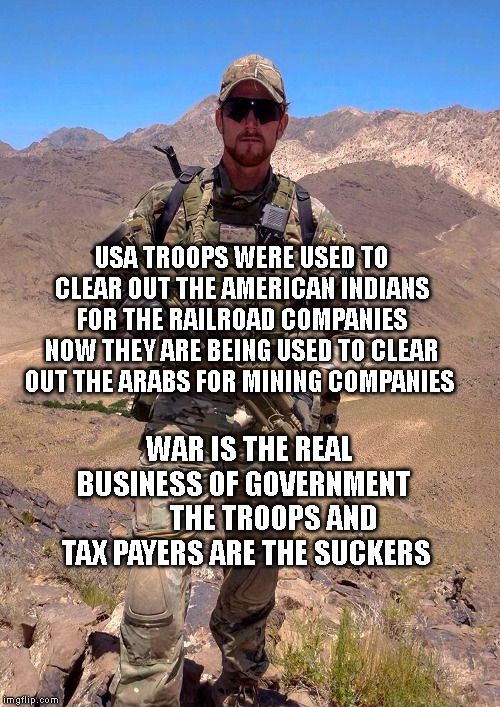 SASR CPL Ben Roberts-Smith SOTG Special Forces Afghanistan | USA TROOPS WERE USED TO CLEAR OUT THE AMERICAN INDIANS FOR THE RAILROAD COMPANIES NOW THEY ARE BEING USED TO CLEAR OUT THE ARABS FOR MINING COMPANIES; WAR IS THE REAL BUSINESS OF GOVERNMENT           THE TROOPS AND TAX PAYERS ARE THE SUCKERS | image tagged in sasr cpl ben roberts-smith sotg special forces afghanistan | made w/ Imgflip meme maker