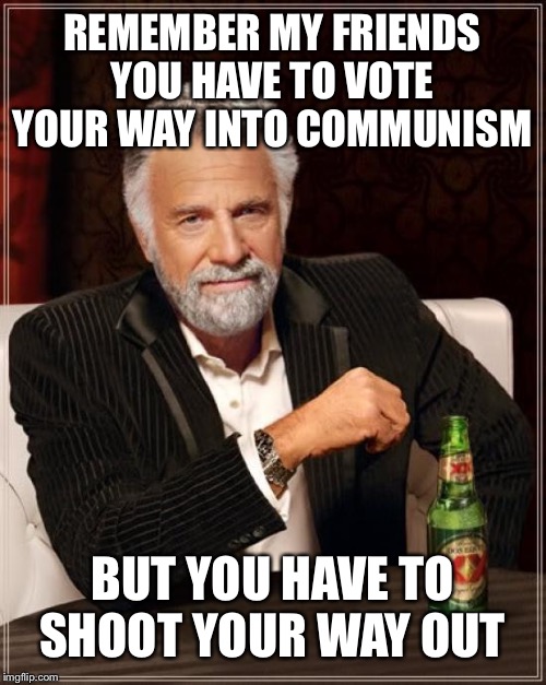The Most Interesting Man In The World Meme | REMEMBER MY FRIENDS YOU HAVE TO VOTE YOUR WAY INTO COMMUNISM; BUT YOU HAVE TO SHOOT YOUR WAY OUT | image tagged in memes,the most interesting man in the world | made w/ Imgflip meme maker