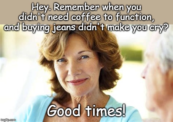 sad but true | Hey. Remember when you didn't need coffee to function, and buying jeans didn't make you cry? Good times! | image tagged in smiling woman,coffee,tight jeans | made w/ Imgflip meme maker