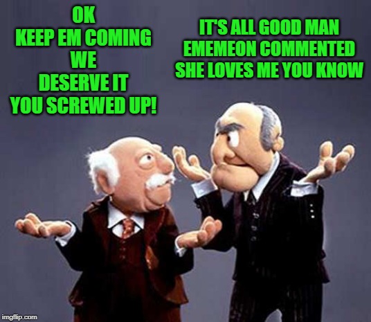 statler and waldorf | OK
 KEEP EM COMING 
WE DESERVE IT
YOU SCREWED UP! IT'S ALL GOOD MAN
EMEMEON COMMENTED
SHE LOVES ME YOU KNOW | image tagged in statler and waldorf | made w/ Imgflip meme maker