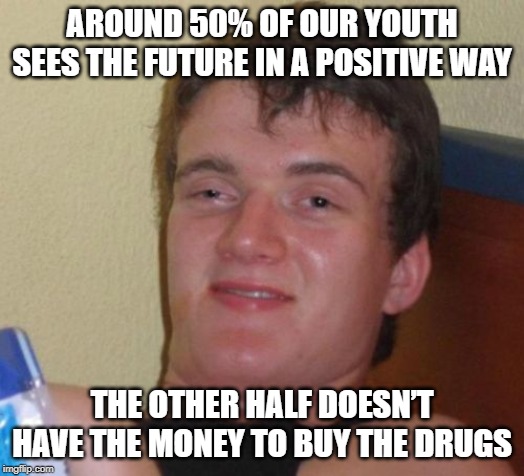 How High? | AROUND 50% OF OUR YOUTH SEES THE FUTURE IN A POSITIVE WAY; THE OTHER HALF DOESN’T HAVE THE MONEY TO BUY THE DRUGS | image tagged in memes,10 guy | made w/ Imgflip meme maker