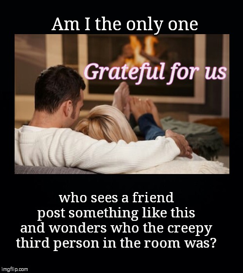 Romantic FB posts | Am I the only one; Grateful for us; who sees a friend post something like this and wonders who the creepy third person in the room was? | image tagged in black background,romantic,creepy,facebook,grateful for us,humor | made w/ Imgflip meme maker